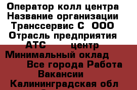 Оператор колл-центра › Название организации ­ Транссервис-С, ООО › Отрасль предприятия ­ АТС, call-центр › Минимальный оклад ­ 20 000 - Все города Работа » Вакансии   . Калининградская обл.,Советск г.